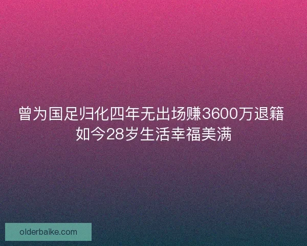 曾为国足归化四年无出场赚3600万退籍 如今28岁生活幸福美满