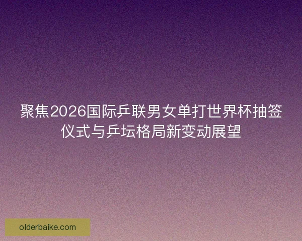 聚焦2026国际乒联男女单打世界杯抽签仪式与乒坛格局新变动展望