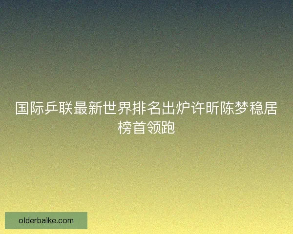 国际乒联最新世界排名出炉许昕陈梦稳居榜首领跑