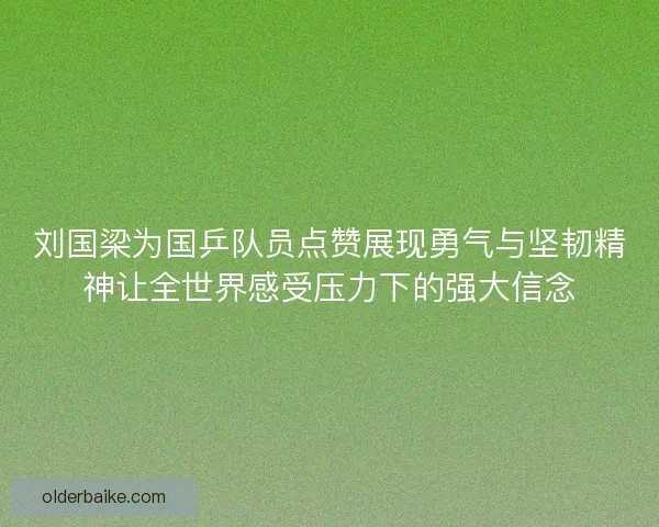 刘国梁为国乒队员点赞展现勇气与坚韧精神让全世界感受压力下的强大信念