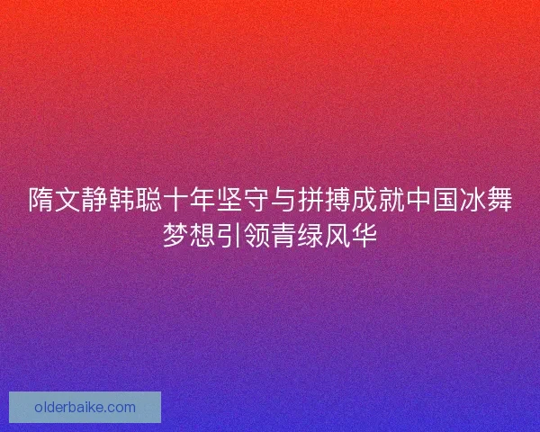 隋文静韩聪十年坚守与拼搏成就中国冰舞梦想引领青绿风华