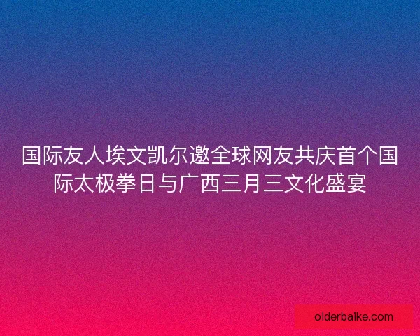 国际友人埃文凯尔邀全球网友共庆首个国际太极拳日与广西三月三文化盛宴