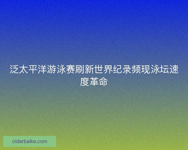 泛太平洋游泳赛刷新世界纪录频现泳坛速度革命
