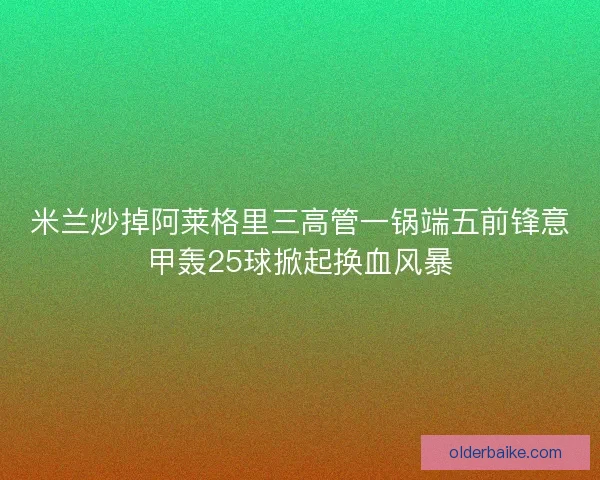 米兰炒掉阿莱格里三高管一锅端五前锋意甲轰25球掀起换血风暴 米兰炒掉阿莱格里三高管一锅端五前锋意甲轰25球掀起换血风暴